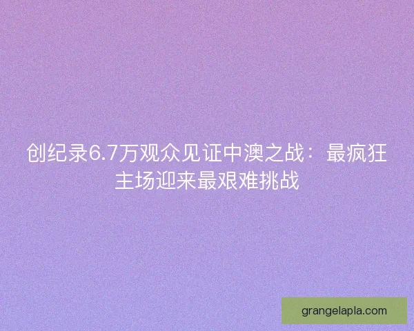 创纪录6.7万观众见证中澳之战：最疯狂主场迎来最艰难挑战