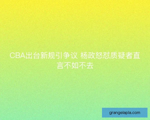 CBA出台新规引争议 杨政怒怼质疑者直言不如不去