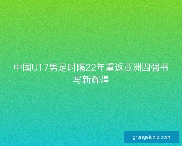中国U17男足时隔22年重返亚洲四强书写新辉煌