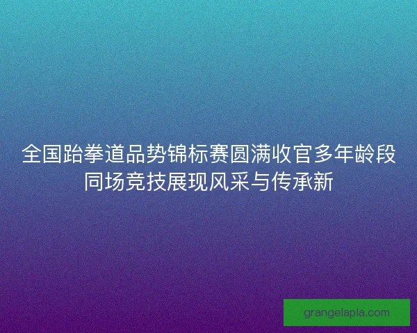 全国跆拳道品势锦标赛圆满收官多年龄段同场竞技展现风采与传承新